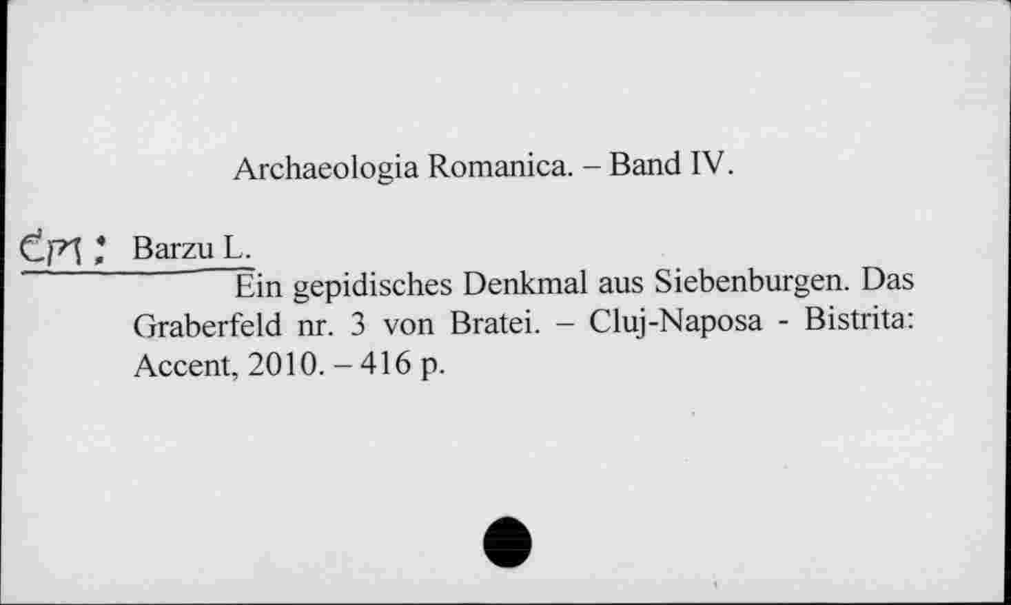 ﻿Archaeologia Romanica. - Band IV.
Ctpl * Barzu L.
Êin gepidisches Denkmal aus Siebenbürgen. Das Gräberfeld nr. 3 von Bratei. - Cluj-Naposa - Bistrita: Accent, 2010. - 416 p.